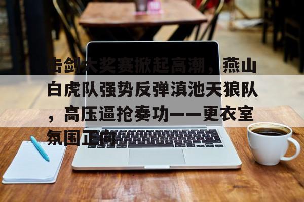 包含击剑大奖赛掀起高潮，燕山白虎队强势反弹滇池天狼队，高压逼抢奏功——更衣室氛围正向的词条